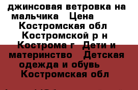 джинсовая ветровка на мальчика › Цена ­ 500 - Костромская обл., Костромской р-н, Кострома г. Дети и материнство » Детская одежда и обувь   . Костромская обл.